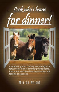 Title: Look who's home for dinner!: A compact guide to owning and caring for a horse at your home or any other private property. From proper selection of fencing to feeding, and handling emergencies., Author: Marion Wright