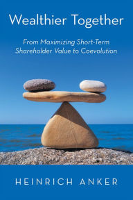 Title: Wealthier Together: From Maximizing Short-Term Shareholder Value to Coevolution, Author: Heinrich Anker