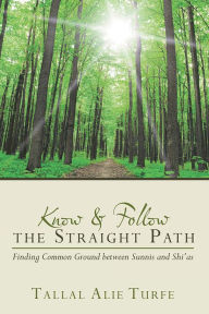 Title: Know and Follow the Straight Path: Finding Common Ground between Sunnis and Shi'as, Author: Tallal Alie Turfe