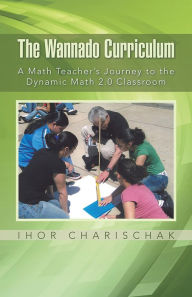 Title: The Wannado Curriculum: A Math Teacher's Journey to the Dynamic Math 2.0 Classroom, Author: Ihor Charischak