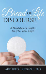 Title: Bread of Life Discourse: A Meditation on Chapter Six of St. John's Gospel, Author: PhD Arthur X. Deegan II