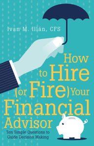 Title: How to Hire (or Fire) Your Financial Advisor: Ten Simple Questions to Guide Decision Making, Author: Ivan M. Illán