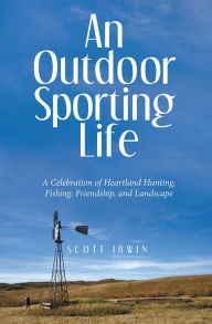 Title: An Outdoor Sporting Life: A Celebration of Heartland Hunting, Fishing, Friendship, and Landscape, Author: Scott Irwin