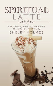 Title: Spiritual Latte: Meditation, Poetry, and Hymns to Jump-Start the Day, Author: Shelby Holmes