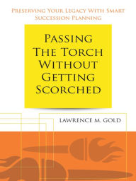 Title: Passing the Torch Without Getting Scorched: Preserving Your Legacy With Smart Succession Planning, Author: Lawrence M. Gold