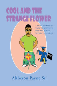 Title: COOL AND THE STRANGE FLOWER: A STORY AND STUDY TO MOVE YOUTH TO FIND THE POWER WITH IN TO ACHIEVE, Author: Altheron Payne Sr.