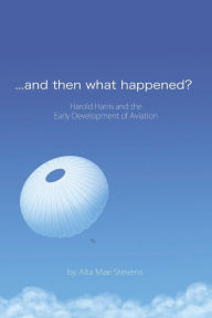 Title: ...and Then What Happened?: Harold Harris and the Early Development of Aviation, Author: Alta Mae Stevens