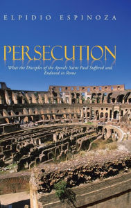 Title: Persecution: What the Disciples of the Apostle Saint Paul Suffered and Endured in Rome, Author: Elpidio Espinoza