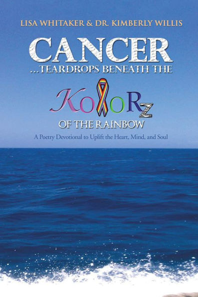 Cancer...Teardrops Beneath the Kolorz of the Rainbow: Poetry to Uplift the Heart,Mind, and Soul