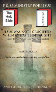 Title: Jesus Was Not Crucified When as has Been Taught: Easter Is Not When Jesus Was Resurrected, Author: Apostle Frederick E. Franklin