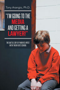 Title: I'm Going to the Media and Getting a Lawyer!: The Battle Cry of Parents Upset with Their Kid's School, Author: Tony Arangio Ph D