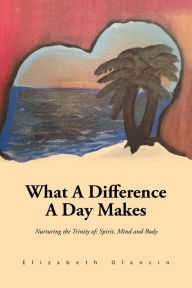 Title: What A Difference A Day Makes: Nurturing the Trinity of: Spirit, Mind and Body, Author: Elizabeth Olancin