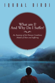 Title: What am I? And Why Do I Suffer?: An Anatomy of the Human Condition: Models of Man and Suffering, Author: Iqubal Birdi