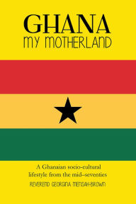 Title: Ghana My Motherland: A Ghanaian Socio-Cultural Lifestyle from the Mid -Seventies, Author: Reverend Georgina Mensah-Brown