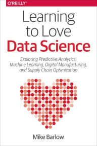 Title: Learning to Love Data Science: Explorations of Emerging Technologies and Platforms for Predictive Analytics, Machine Learning, Digital Manufacturing and Supply Chain Optimization, Author: Mike Barlow