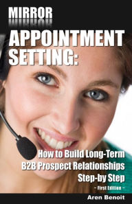 Title: Mirror Appointment Setting: How to Go Beyond Blitzing to Building Long-Term B2B Prospect Relationships Step-by Step, Author: Aren Benoit