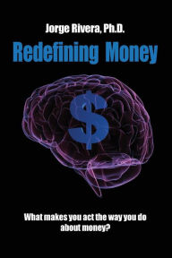 Title: Redefining Money: What makes you act the way you do about money?, Author: Phd Jorge Rivera