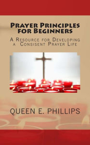 Title: Prayer Principles for Beginners: A Resource for Developing a Consistent Prayer Life, Author: Queen E. Phillips