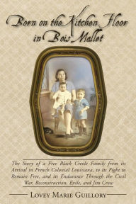 Title: Born on the Kitchen Floor in Bois Mallet: The Story of a Free Black Creole Family from its Arrival in French Colonial Louisiana, to its Fight to Remain Free, and its Endurance Through the Civil War, Reconstruction, Exile, and Jim Crow, Author: Lovey Marie Guillory