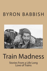 Title: Train Madness: Stories From a Life Long Love of Trains, Author: Byron C Babbish