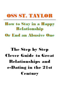 Title: How to Stay in a Happy Relationship or End an Abusive One: Step by Step Clever Guide to a Great Relationship & e-Dating in the 21st Century, Author: Oss St. Taylor