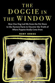 Title: The Doggie in the Window: How One Dog Led Me from the Pet Store to the Factory Farm to Uncover the Truth of Where Puppies Really Come From, Author: Rory Kress