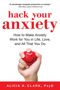 Title: Hack Your Anxiety: How to Make Anxiety Work for You in Life, Love, and All That You Do, Author: Alicia H. Clark PsyD