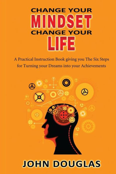 Change Your Mindset Change Your Life: A practical instruction book giving you the six steps for turning your dreams into your achievements