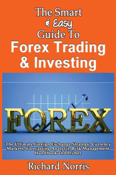 The Smart & Easy Guide To Forex Trading & Investing: The Ultimate Foreign Exchange Strategy, Currency Markets, Forecasting Analysis, Risk Management Handbook and Primer