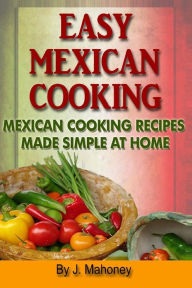 Title: Easy Mexican Cooking: Mexican Cooking Recipes Made Simple At Home, Author: J Mahoney