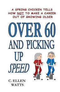 Title: Over 60 and Picking Up Speed: A Spring Chicken Tells How Not To Make A Career Out of Growing Older, Author: C Ellen Watts
