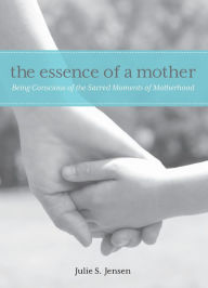 Title: Essence of a Mother: Being Conscious Of The Sacred Moments Of Motherhood, Author: Julie Jensen