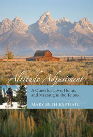 Title: Altitude Adjustment: A Quest for Love, Home, and Meaning in the Tetons, Author: Mary Beth Baptiste