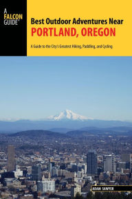 Title: Best Outdoor Adventures Near Portland, Oregon: A Guide to the City's Greatest Hiking, Paddling, and Cycling, Author: Adam Sawyer