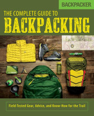 Title: Backpacker The Complete Guide to Backpacking: Field-Tested Gear, Advice, and Know-How for the Trail, Author: Backpacker Magazine