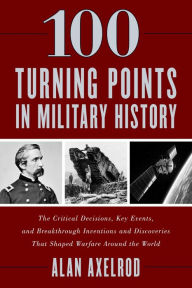 Title: 100 Turning Points in Military History: The Critical Decisions, Key Events, and Breakthrough Inventions and Discoveries That Shaped Warfare Around the World, Author: Alan Axelrod author of  How America Won World War I