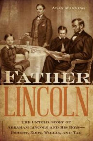 Title: Father Lincoln: The Untold Story of Abraham Lincoln and His Boys--Robert, Eddy, Willie, and Tad, Author: Alan Manning