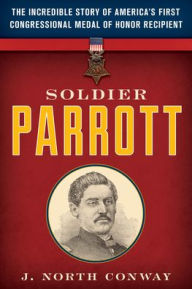 Title: Soldier Parrott: The Incredible Story of America's First Congressional Medal of Honor Recipient, Author: J. North Conway