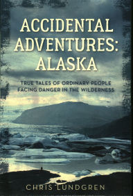 Title: Accidental Adventures: Alaska: True Tales of Ordinary People Facing Danger in the Wilderness, Author: Chris Lundgren