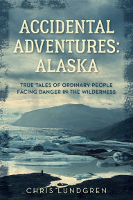 Title: Accidental Adventures: Alaska: True Tales of Ordinary People Facing Danger in the Wilderness, Author: Chris Lundgren