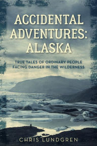 Title: Accidental Adventures: Alaska: True Tales of Ordinary People Facing Danger in the Wilderness, Author: Chris Lundgren