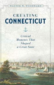 Title: Creating Connecticut: Critical Moments That Shaped a Great State, Author: Walter W. Woodward
