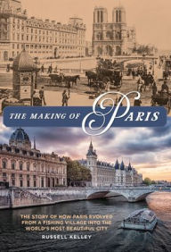 Title: The Making of Paris: The Story of How Paris Evolved from a Fishing Village into the World's Most Beautiful City, Author: Russell Kelley