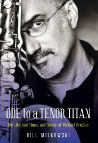 Title: Ode to a Tenor Titan: The Life and Times and Music of Michael Brecker, Author: Bill Milkowski