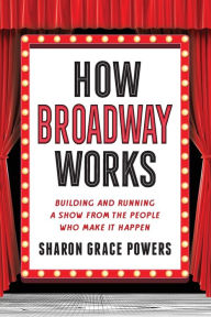 How Broadway Works: Building and Running a Show, from the People Who Make It Happen