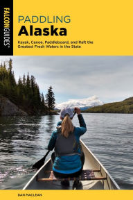 Title: Paddling Alaska: Kayak, Canoe, Paddleboard, and Raft the Greatest Fresh Waters in the State, Author: Dan Maclean