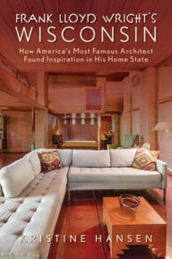 Title: Frank Lloyd Wright's Wisconsin: How America's Most Famous Architect Found Inspiration in His Home State, Author: Kristine Hansen