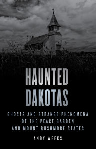 Title: Haunted Dakotas: Ghosts and Strange Phenomena of the Peace Garden and Mount Rushmore States, Author: Andy Weeks