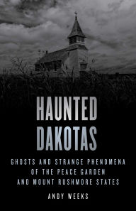 Title: Haunted Dakotas: Ghosts and Strange Phenomena of the Peace Garden and Mount Rushmore States, Author: Andy Weeks
