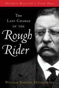 Title: The Last Charge of the Rough Rider: Theodore Roosevelt's Final Days, Author: William Elliott Hazelgrove